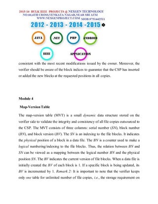 consistent with the most recent modifications issued by the owner. Moreover, the
verifier should be aware of the block indices to guarantee that the CSP has inserted
or added the new blocks at the requested positions in all copies.
Module 4
Map-VersionTable
The map-version table (MVT) is a small dynamic data structure stored on the
verifier side to validate the integrity and consistency of all file copies outsourced to
the CSP. The MVT consists of three columns: serial number (SN), block number
(BN), and block version (BV). The SN is an indexing to the file blocks. It indicates
the physical position of a block in a data file. The BN is a counter used to make a
logical numbering/indexing to the file blocks. Thus, the relation between BN and
SN can be viewed as a mapping between the logical number BN and the physical
position SN. The BV indicates the current version of file blocks. When a data file is
initially created the BV of each block is 1. If a specific block is being updated, its
BV is incremented by 1. Remark 2: It is important to note that the verifier keeps
only one table for unlimited number of file copies, i.e., the storage requirement on
 