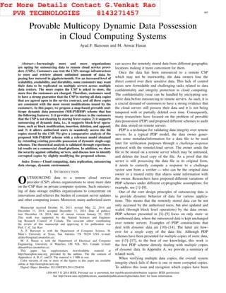 IEEE TRANSACTIONS ON INFORMATION FORENSICS AND SECURITY, VOL. 10, NO. 3, MARCH 2015 485
Provable Multicopy Dynamic Data Possession
in Cloud Computing Systems
Ayad F. Barsoum and M. Anwar Hasan
Abstract—Increasingly more and more organizations
are opting for outsourcing data to remote cloud service provi-
ders (CSPs). Customers can rent the CSPs storage infrastructure
to store and retrieve almost unlimited amount of data by
paying fees metered in gigabyte/month. For an increased level of
scalability, availability, and durability, some customers may want
their data to be replicated on multiple servers across multiple
data centers. The more copies the CSP is asked to store, the
more fees the customers are charged. Therefore, customers need
to have a strong guarantee that the CSP is storing all data copies
that are agreed upon in the service contract, and all these copies
are consistent with the most recent modiﬁcations issued by the
customers. In this paper, we propose a map-based provable mul-
ticopy dynamic data possession (MB-PMDDP) scheme that has
the following features: 1) it provides an evidence to the customers
that the CSP is not cheating by storing fewer copies; 2) it supports
outsourcing of dynamic data, i.e., it supports block-level opera-
tions, such as block modiﬁcation, insertion, deletion, and append;
and 3) it allows authorized users to seamlessly access the ﬁle
copies stored by the CSP. We give a comparative analysis of the
proposed MB-PMDDP scheme with a reference model obtained
by extending existing provable possession of dynamic single-copy
schemes. The theoretical analysis is validated through experimen-
tal results on a commercial cloud platform. In addition, we show
the security against colluding servers, and discuss how to identify
corrupted copies by slightly modifying the proposed scheme.
Index Terms—Cloud computing, data replication, outsourcing
data storage, dynamic environment.
I. INTRODUCTION
OUTSOURCING data to a remote cloud service
provider (CSP) allows organizations to store more data
on the CSP than on private computer systems. Such outsourc-
ing of data storage enables organizations to concentrate on
innovations and relieves the burden of constant server updates
and other computing issues. Moreover, many authorized users
Manuscript received October 18, 2013; revised May 22, 2014 and
December 11, 2014; accepted December 11, 2014. Date of publica-
tion December 18, 2014; date of current version January 22, 2015.
This work was supported by the Natural Sciences and Engineer-
ing Research Council of Canada. The associate editor coordinating
the review of this manuscript and approving it for publication was
Prof. C.-C. Jay Kuo.
A. F. Barsoum is with the Department of Computer Science, St.
Mary’s University at Texas, San Antonio, TX 78228 USA (e-mail:
afekry@engmail.uwaterloo.ca).
M. A. Hasan is with the Department of Electrical and Computer
Engineering, University of Waterloo, ON N2L 3G1, Canada (e-mail:
ahasan@ece.uwaterloo.ca).
This paper has supplementary downloadable material at
http://ieeexplore.ieee.org, provided by the authors. The ﬁle consists of
Appendices A, B, C, and D. The material is 1 MB in size.
Color versions of one or more of the ﬁgures in this paper are available
online at http://ieeexplore.ieee.org.
Digital Object Identiﬁer 10.1109/TIFS.2014.2384391
can access the remotely stored data from different geographic
locations making it more convenient for them.
Once the data has been outsourced to a remote CSP
which may not be trustworthy, the data owners lose the
direct control over their sensitive data. This lack of control
raises new formidable and challenging tasks related to data
conﬁdentiality and integrity protection in cloud computing.
The conﬁdentiality issue can be handled by encrypting sen-
sitive data before outsourcing to remote servers. As such, it is
a crucial demand of customers to have a strong evidence that
the cloud servers still possess their data and it is not being
tampered with or partially deleted over time. Consequently,
many researchers have focused on the problem of provable
data possession (PDP) and proposed different schemes to audit
the data stored on remote servers.
PDP is a technique for validating data integrity over remote
servers. In a typical PDP model, the data owner gener-
ates some metadata/information for a data ﬁle to be used
later for veriﬁcation purposes through a challenge-response
protocol with the remote/cloud server. The owner sends the
ﬁle to be stored on a remote server which may be untrusted,
and deletes the local copy of the ﬁle. As a proof that the
server is still possessing the data ﬁle in its original form,
it needs to correctly compute a response to a challenge
vector sent from a veriﬁer — who can be the original data
owner or a trusted entity that shares some information with
the owner. Researchers have proposed different variations of
PDP schemes under different cryptographic assumptions; for
example, see [1]–[9].
One of the core design principles of outsourcing data is
to provide dynamic behavior of data for various applica-
tions. This means that the remotely stored data can be not
only accessed by the authorized users, but also updated and
scaled (through block level operations) by the data owner.
PDP schemes presented in [1]–[9] focus on only static or
warehoused data, where the outsourced data is kept unchanged
over remote servers. Examples of PDP constructions that
deal with dynamic data are [10]–[14]. The latter are how-
ever for a single copy of the data ﬁle. Although PDP
schemes have been presented for multiple copies of static data,
see [15]–[17], to the best of our knowledge, this work is
the ﬁrst PDP scheme directly dealing with multiple copies
of dynamic data. In Appendix A, we provide a summary of
related work.
When verifying multiple data copies, the overall system
integrity check fails if there is one or more corrupted copies.
To address this issue and recognize which copies have been
1556-6013 © 2014 IEEE. Personal use is permitted, but republication/redistribution requires IEEE permission.
See http://www.ieee.org/publications_standards/publications/rights/index.html for more information.
For More Details Contact G.Venkat Rao
PVR TECHNOLOGIES 8143271457
 