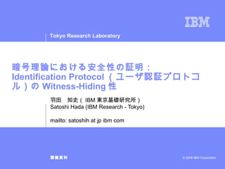 暗号理論における安全性の証明： Identification Protocol （ユーザ認証プロトコル）の Witness-Hiding 性 羽田　知史（ IBM 東京基礎研究所） Satoshi Hada (IBM Research - Tokyo) mailto: satoshih at jp ibm com 