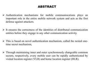 ABSTRACT
 Authentication mechanisms for mobile communiocations plays an
important role in the entire mobile network system and acts as the first
defense against attackers.
 It ensures the correctness of the identities of distributed communication
entities before they engage in any other communication activity.
 This is based on novel authentication mechanism, called the nested one-
time secret mechanism,
 Through maintaining inner and outer synchronously changeable common
secrets, respectively, every mobile user can be rapidly authenticated by
visited location register (VLR) and home location register (HLR).
 
