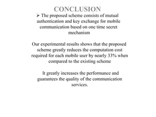  The proposed scheme consists of mutual
authentication and key exchange for mobile
communication based on one time secret
mechanism
Our experimental results shows that the proposed
scheme greatly reduces the computation cost
required for each mobile user by nearly 33% when
compared to the existing scheme
It greatly increases the performance and
guarantees the quality of the communication
services.
CONCLUSION
 