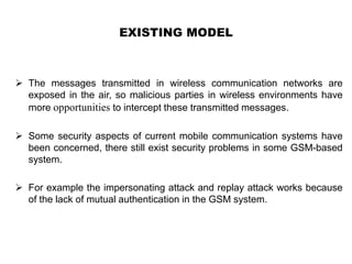 EXISTING MODEL
 The messages transmitted in wireless communication networks are
exposed in the air, so malicious parties in wireless environments have
more opportunities to intercept these transmitted messages.
 Some security aspects of current mobile communication systems have
been concerned, there still exist security problems in some GSM-based
system.
 For example the impersonating attack and replay attack works because
of the lack of mutual authentication in the GSM system.
 