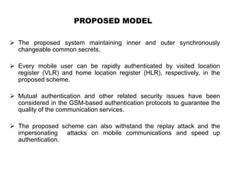 PROPOSED MODEL
 The proposed system maintaining inner and outer synchronously
changeable common secrets.
 Every mobile user can be rapidly authenticated by visited location
register (VLR) and home location register (HLR), respectively, in the
proposed scheme.
 Mutual authentication and other related security issues have been
considered in the GSM-based authentication protocols to guarantee the
quality of the communication services.
 The proposed scheme can also withstand the replay attack and the
impersonating attacks on mobile communications and speed up
authentication.
 
