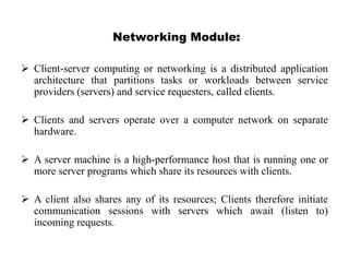 Networking Module:
 Client-server computing or networking is a distributed application
architecture that partitions tasks or workloads between service
providers (servers) and service requesters, called clients.
 Clients and servers operate over a computer network on separate
hardware.
 A server machine is a high-performance host that is running one or
more server programs which share its resources with clients.
 A client also shares any of its resources; Clients therefore initiate
communication sessions with servers which await (listen to)
incoming requests.
 