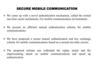 SECURE MOBILE COMMUNICATION
 We come up with a novel authentication mechanism, called the nested
one-time secret mechanism, For mobile communication environments.
 We present an efficient mutual authentication scheme for mobile
communications.
 We have proposed a secure mutual authentication and key exchange
scheme for mobile communications based on a nested one-time secrets.
 The proposed scheme can withstand the replay attack and the
impersonating attack on mobile communications and speed up
authentication.
 