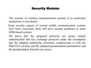 Security Module:
The security of wireless communication systems if no protection
mechanism is considered.
Some security aspects of current mobile communication systems
have been concerned, there still exist security problems in some
GSM-based systems.
We prove that the proposed protocols are secure mutual
authentication and key exchange protocols under the assumption
that the adopted underlying symmetric cryptosystem is with the
IND-CCA security and the adopted pseudorandom permutation and
the pseudorandom function are secure.
 