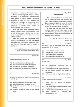 Bloco 3 – Língua Protuguesa


                                                   LÍNGUA PORTUGUESA 8ª SÉRIE / 9º ANO EF – BLOCO 3


                                 o que é seu é seu e o que é nosso é nosso.                                                          TB_006578
                                     Talvez aí esteja a grande mágica que hoje                                    As Amazônias
                                 buscamos, a de preservar a individualidade
                                 sem destruir o vínculo afetivo. Tenho que                          Esse tapete de florestas com rios azuis
                                                                                                que os astronautas viram é a Amazônia. Ela
                              65 preservar o meu eu, meu processo de
                                                                                                cobre mais da metade do território brasileiro.
                                 descoberta, realização e crescimento, sem
                                                                                                Quem viaja pela região não cansa de admirar
                                 destruir a relação. Por outro lado, tenho que
                                                                                          5     as belezas da maior floresta tropical do
                                 preservar o vínculo sem destruir a
                                                                                                mundo. No início era assim: água e céu.
                                 individualidade, sem me anular.
                                                                                                    É mata que não tem mais fim. Mata
                              70     Acho que assim talvez possamos chegar
                                                                                                contínua, com árvores muito altas, cortada
                                 ao ano 2000 um pouco menos divididos entre                     pelo Amazonas, o maior rio do planeta. São
                                 a sede de expressão individual e a fome de               10    mais de mil rios desaguando no Amazonas. É
                                 amor e de partilhar a vida. Um pouco mais                      água que não acaba mais.
                                 inteiros e felizes.
                              75     Para isso, temos que compartilhar com                                SALDANHA, P. As Amazônias. Rio de Janeiro:
                                 nossos companheiros de uma verdadeira                                                               Ediouro, 1995.
                                                                                          ________________________________________
                                 intimidade. Ser íntimo é ser próximo, é estar
                                                                                          04                                         IT_026915
                                 estreitamente ligado por laços de afeição e
                                 confiança.                                               No texto, o uso da expressão “água que não
                                                                                          acaba mais” ( . 11) revela
                                       (MATARAZZO, Maria Helena. Amar é preciso. 22.
                                          ed. São Paulo: Editora Gente, 1992. p. 19-21)   (A)    admiração pelo tamanho do rio.
                                                                                          (B)    ambição pela riqueza da região.
                               ________________________________________
                                                                                          (C)    medo da violência das águas.
                               02                                         IT_025481
                                                                                          (D)    surpresa pela localização do rio.
                                                                                          ________________________________________
                               O texto trata PRINCIPALMENTE                               05                             IT_026888
                                                                                          O texto trata
                               (A)   da exatidão da matemática da vida.
                               (B)   dos movimentos de libertação feminina.               (A)    da    importância    econômica    do    rio
                               (C)   da loteria do sucesso no casamento.                         Amazonas.
                               (D)   do casamento no passado e no presente.               (B)    das características da região Amazônica.
                                                                                          (C)    de um roteiro turístico da região do
                               ________________________________________
                                                                                                 Amazonas.
                               03                                         IT_025489
                                                                                          (D)    do levantamento da vegetação amazônica.
                                                                                          ________________________________________
                               No texto, no casamento, atualmente, defende-se             06                             IT_025606
                               a ideia de que                                             A frase que contém uma opinião é

                               (A)   a felicidade está na somatória do casal.             (A)    “cobre mais da metade do território
                               (B)   a unidade é igual à soma das partes.                        brasileiro”. ( . 3)
                               (C)   o ideal é preservar o “eu” e o vínculo               (B)    “não cansa de admirar as belezas da maior
                                     afetivo.                                                    floresta”. ( . 4-5)
                               (D)   o melhor é cada um cuidar de sua própria             (C)    “...maior floresta tropical do mundo”. ( . 5-6)
                                     vida.                                                (D)    “Mata      contínua     [...]  cortada     pelo
                                                                                                 Amazonas”. ( . 7-9)



                                                                                                                                               14
 