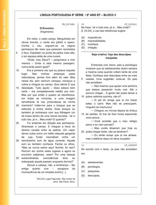 Bloco 3 – Língua Protuguesa


                                                   LÍNGUA PORTUGUESA 8ª SÉRIE / 9º ANO EF – BLOCO 3


                                                                         TB_007686        10                                      IT_035361
                                                   O Encontro                             Na frase “Já vi tudo isso, já vi... Mas onde?”
                                                   (fragmento)                            ( . 23-24), o uso das reticências sugere

                                                                                          (A)   impaciência.
                                        Em redor, o vasto campo. Mergulhado em
                                                                                          (B)   impossibilidade.
                                   névoa branda, o verde era pálido e opaco.
                                                                                          (C)   incerteza.
                                   Contra o céu, erguiam-se os negros
                                                                                          (D)   irritação.
                                   penhascos tão retos que pareciam recortados            ________________________________________
                              5    a faca. Espetado na ponta da pedra mais alta,
                                                                                                   Seja criativo: fuja das desculpas
                                   o sol espiava atrás de uma nuvem.
                                                                                                               manjadas
                                        “Onde, meu Deus?! – perguntava a mim
                                   mesma – Onde vi esta mesma paisagem,
                                                                                                  Entrevista com teens, pais e psicólogos
                                   numa tarde assim igual?”
                                                                                             mostram que os adolescentes dizem sempre
                              10        Era a primeira vez que eu pisava naquele
                                                                                             a mesma coisa quando voltam tarde de uma
                                   lugar.     Nas       minhas    andanças     pelas
                                                                                             festa. Conheça seis desculpas entre as mais
                                   redondezas, jamais fora além do vale. Mas
                                                                                          5 usadas. Uma sugestão: evite-as. Os pais
                                   nesse dia, sem nenhum cansaço, transpus a
                                                                                             não acreditam.
                                   colina e cheguei ao campo. Que calma! E que
                                                                                                     Nós tivemos que ajudar uma senhora
                              15   desolação. Tudo aquilo – disso estava bem
                                                                                             que estava passando muito mal. Até o
                                   certa – era completamente inédito pra mim.
                                                                                             socorro chegar... A gente não podia deixar a
                                   Mas por que então o quadro se identificava,
                                                                                          10 pobre velhinha sozinha, não é?
                                   em todas as minúcias, a uma imagem
                                                                                                     O pai do amigo que ia me trazer
                                   semelhante lá nas profundezas da minha
                                                                                             bateu o carro. Mas não se preocupem,
                              20   memória? Voltei-me para o bosque que se
                                                                                             ninguém se machucou!
                                   estendia à minha direita. Esse bosque eu
                                                                                                     Cheguei um minuto depois do ônibus
                                   também já conhecera com sua folhagem cor
                                                                                          15 ter partido. Aí tive de ficar horas esperando
                                   de brasa dentro de uma névoa dourada. “Já vi
                                                                                             uma carona...
                                   tudo isto, já vi... Mas onde? E quando?”
                                                                                                     Você acredita que o meu relógio
                              25        Fui andando em direção aos penhascos.
                                                                                             parou e eu nem percebi?
                                   Atravessei o campo. E cheguei à boca do
                                                                                                     Mas vocês disseram que hoje eu
                                   abismo cavado entre as pedras. Um vapor
                                                                                          20 podia chegar tarde, não se lembram?
                                   denso subia como um hálito daquela garganta
                                                                                                     Eu tentei avisar que ia me atrasar,
                                   de cujo fundo insondável vinha um
                                                                                             mas o telefone daqui só dava ocupado!
                              30   remotíssimo som de água corrente. Aquele               ________________________________________
                                   som eu também conhecia. Fechei os olhos.               11                                      IT_028009
                                   “Mas se nunca estive aqui! Sonhei, foi isso?
                                                                                          De acordo com o texto, os pais não acreditam
                                   Percorri em sonho estes lugares e agora os
                                   encontro palpáveis, reais? Por uma dessas              em
                              35   extraordinárias       coincidências   teria    eu
                                   antecipado aquele passeio enquanto dormia?”            (A)   adolescentes.
                                        Sacudi a cabeça, não, a lembrança – tão
                                                                                          (B)   psicólogos.
                                   antiga     quanto      viva   –   escapava     da
                                   inconsciência de um simples sonho.[...]                (C)   pesquisas.
                                                                                          (D)   desculpas.
                                                TELLES, Lygia Fagundes. Oito contos de
                                                                amor. São Paulo: Ática.


                                                                                                                                           16
 