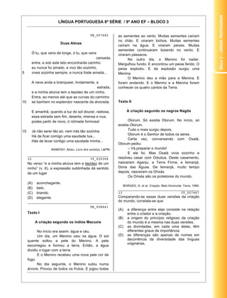Bloco 3 – Língua Protuguesa
                       LÍNGUA PORTUGUESA 8ª SÉRIE / 9º ANO EF – BLOCO 3


                                            TB_007682        as sementes ao vento. Muitas sementes caíram
                                                             no chão. E viraram bichos. Muitas sementes
                         Duas Almas
                                                             caíram na água. E viraram peixes. Muitas
                                                             sementes continuaram boiando no vento. E
       Ó tu, que vens de longe, ó tu, que vens               viraram pássaros.
                                               cansada,            No outro dia, o Menino foi nadar.
       entra, e sob este teto encontrarás carinho:           Mergulhou fundo. E encontrou um peixe ferido. O
       eu nunca fui amado, e vivo tão sozinho,               peixe explodiu. E da explosão surgiu uma
5      vives sozinha sempre, e nunca foste amada...          Menina.
                                                                   O Menino deu a mão para a Menina. E
       A neve anda a branquear, lividamente, a               foram andando. E o Menino e a Menina foram
                                             estrada,        conhecer os quatro cantos da Terra.
       e a minha alcova tem a tepidez de um ninho.
       Entra, ao menos até que as curvas do caminho
10     se banhem no esplendor nascente da alvorada.          Texto II

       E amanhã, quando a luz do sol dourar, radiosa,              A criação segundo os negros Nagôs
       essa estrada sem fim, deserta, imensa e nua,
       podes partir de novo, ó nômade formosa!                      Olorum. Só existia Olorum. No início, só
                                                             existia Olorum.
15     Já não serei tão só, nem irás tão sozinha.                   Tudo o mais surgiu depois.
                                                                    Olorum é o Senhor de todos os seres.
       Há de ficar comigo uma saudade tua...
                                                                    Certa vez, conversando com Oxalá,
       Hás de levar contigo uma saudade minha...
                                                             Olorum pediu:
                   WAMOSY, Alceu. Livro dos sonetos. L&PM.          – Vá preparar o mundo!
                                                                    E ele foi. Mas Oxalá vivia sozinho e
     ________________________________________
     12                             IT_035304                resolveu casar com Odudua. Deste casamento,
     No verso “e a minha alcova tem a tepidez de um          nasceram Aganju, a Terra Firme, e Iemanjá,
     ninho” (v. 6), a expressão sublinhada dá sentido        Dona das Águas. De Iemanjá, muito tempo
     de um lugar                                             depois, nasceram os Orixás.
                                                                    Os Orixás são os protetores do mundo.
     (A)   aconchegante.
                                                               BORGES, G. et al. Criação. Belo Horizonte: Terra, 1999.
     (B)   belo.                                             ________________________________________
     (C)   brando.                                           13                             IT_027467
     (D)   elegante.                                         Comparando-se essas duas versões da criação
     ________________________________________                do mundo, constata-se que
                                            TB_008641
                                                             (A)   a diferença entre elas consiste na relação
     Texto I                                                       entre o criador e a criação.
                                                             (B)   a origem do princípio religioso da criação
           A criação segundo os índios Macuxis                     do mundo é a mesma nas duas versões.
                                                             (C)   as divindades, em cada uma delas, têm
            No início era assim: água e céu.                       diferentes graus de importância.
            Um dia, um Menino caiu na água. O sol            (D)   as diferenças são apenas de nomes em
     quente soltou a pele do Menino. A pele                        decorrência da diversidade das línguas
                                                                   originárias.
     escorregou e formou a terra. Então, a água
     dividiu o lugar com a terra.
            E o Menino recebeu uma nova pele cor de
     fogo.
            No dia seguinte, o Menino subiu numa
     árvore. Provou de todos os frutos. E jogou todas
                                                                                                                   17
 