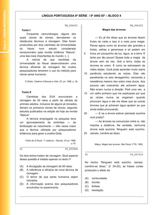 Bloco 4 – Língua Protuguesa


                                                     LÍNGUA PORTUGUESA 8ª SÉRIE / 9º ANO EF – BLOCO 4


                                                                            TB_006201                                                     TB_006322

                                Texto I                                                                        Magia das árvores
                                    Cinquenta camundongos, alguns dos
                              quais clones de clones, derrubaram os                                     — Eu já lhe disse que as árvores fazem
                              obstáculos técnicos à clonagem. Eles foram                           frutos do nada e isso é a mais pura magia.
                              produzidos por dois cientistas da Universidade                       Pense agora como as árvores são grandes e
                              do     Havaí    num     estudo     considerado                       fortes, velhas e generosas e só pedem em
                              revolucionário pela revista britânica “Nature”,                5     troca um pouquinho de luz, água, ar e terra. É
                              uma das mais importantes do mundo. [...]
                                                                                                   tanto por tão pouco! Quase toda a magia da
                                    A notícia de que cientistas da
                                                                                                   árvore vem da raiz. Sob a terra, todas as
                              Universidade do Havaí desenvolveram uma
                                                                                                   árvores se unem. É como se estivessem de
                              técnica eficiente de clonagem fez muitos
                              pesquisadores temerem o uso do método para                           mãos dadas. Você pode aprender muito sobre
                              clonar seres humanos.                                          10    paciência estudando as raízes. Elas vão
                                                                                                   penetrando no solo devagarinho, vencendo a
                                    O Globo. Caderno Ciências e Vida. 23 jul. 1998, p. 36.         resistência mesmo dos solos mais duros. Aos
                                                                                                   poucos vão crescendo até acharem água.
                                                                                                   Não erram nunca a direção. Pedi uma vez a
                               Texto II                                                      15    um velho pinheiro que me explicasse por que
                                      Cientistas dos EUA anunciaram a                              as    raízes    nunca    se    enganam       quando
                              clonagem de 50 ratos a partir de células de                          procuram água e ele me disse que as outras
                              animais adultos, inclusive de alguns já clonados.
                                                                                                   árvores que já acharam água ajudam as que
                              Seriam os primeiros clones de clones, segundo
                                                                                                   ainda estão procurando.
                              estudos publicados na edição de hoje da revista
                                                                                             20         — E se a árvore estiver plantada sozinha
                              “Nature”.
                                                                                                   num prado?
                                      A técnica empregada na pesquisa teria
                              um aproveitamento de embriões — da                                        — As árvores se comunicam entre si, não
                              fertilização ao nascimento — três vezes maior                        importa a distância. Na verdade, nenhuma
                              que a técnica utilizada por pesquisadores                            árvore está sozinha. Ninguém está sozinho.
                              britânicos para gerar a ovelha Dolly.                          25    Jamais. Lembre-se disso.

                                    Folha de S.Paulo. 1º caderno – Mundo. 03 jul. 1998,
                                                                                  p.16.                 Máqui. Magia das árvores. São Paulo: FTD, 1992.
                              ________________________________________
                              01                             IT_003866
                                                                                             ________________________________________
                                                                                             02                                           IT_027433
                              Os dois textos tratam de clonagem. Qual aspecto
                              dessa questão é tratado apenas no texto I?
                                                                                             No trecho “Ninguém está sozinho. Jamais.
                              (A)    A divulgação da clonagem de 50 ratos.                   Lembre-se disso.” ( . 24-25), as frases curtas
                              (B)    A referência à eficácia da nova técnica de              produzem o efeito de
                                     clonagem.
                              (C)    O temor de que seres humanos sejam
                                                                                             (A)    continuidade.
                                     clonados.
                                                                                             (B)    dúvida.
                              (D)    A informação acerca dos pesquisadores
                                     envolvidos no experimento.                              (C)    ênfase.
                                                                                             (D)    hesitação.


                                                                                                                                                    19
 