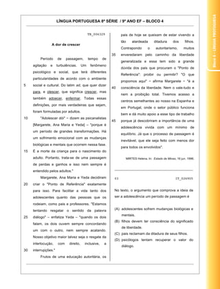 Bloco 4 – Língua Protuguesa
                      LÍNGUA PORTUGUESA 8ª SÉRIE / 9º ANO EF – BLOCO 4


                                              TB_006329           pais de hoje se queixam de estar vivendo a
                                                                  tão       alardeada       ditadura     dos      filhos.
                 A dor de crescer
                                                                  Contrapondo          o     autoritarismo,      muitos
                                                            35    enveredaram pelo caminho da liberdade
         Período      de    passagem,         tempo    de
                                                                  generalizada e essa tem sido a grande
     agitação   e     turbulências.      Um    fenômeno
                                                                  dúvida dos pais que procuram o "Ponto de
     psicológico e social, que terá diferentes
                                                                  Referência": proibir ou permitir? "O que
     particularidades de acordo com o ambiente
                                                                  propomos aqui"           afirma Margarete        "é a
5    social e cultural. Do latim ad, que quer dizer
                                                            40    consciência da liberdade. Nem o vale-tudo e
     para, e olescer, que significa crescer, mas
                                                                  nem a proibição total. Tivemos acesso a
     também adoecer, enfermar. Todas essas
                                                                  centros semelhantes ao nosso na Espanha e
     definições, por mais verdadeiras que sejam,
                                                                  em Portugal, onde o setor público funciona
     foram formuladas por adultos.
                                                                  bem e dá muito apoio a esse tipo de trabalho
10       "Adolescer dói"      dizem as psicanalistas
                                                            45    porque já descobriram a importância de uma
     [Margarete, Ana Maria e Yeda] – "porque é
                                                                  adolescência vivida com um mínimo de
     um período de grandes transformações. Há
                                                                  equilíbrio. Já que o processo de passagem é
     um sofrimento emocional com as mudanças
                                                                  inevitável, que ele seja feito com menos dor
     biológicas e mentais que ocorrem nessa fase.
                                                                  para todos os envolvidos".
15   É a morte da criança para o nascimento do
     adulto. Portanto, trata-se de uma passagem                         MIRTES Helena. In: Estado de Minas, 16 jun. 1996.

     de perdas e ganhos e isso nem sempre é
                                                             ________________________________________
     entendido pelos adultos."
         Margarete, Ana Maria e Yeda decidiram               03                                            IT_026905
20   criar o "Ponto de Referência" exatamente
     para isso. Para facilitar a vida tanto dos              No texto, o argumento que comprova a ideia de

     adolescentes quanto das pessoas que os                  ser a adolescência um período de passagem é

     rodeiam, como pais e professores. "Estamos
     tentando resgatar o sentido da palavra                  (A) adolescentes sofrem mudanças biológicas e
                                                                  mentais.
25   diálogo" – enfatiza Yeda – "quando os dois
                                                             (B) filhos devem ter consciência do significado
     falam, os dois ouvem sempre concordando
                                                                  de liberdade.
     um com o outro, nem sempre acatando.
                                                             (C) pais reclamam da ditadura de seus filhos.
     Nosso objetivo maior talvez seja o resgate da
                                                             (D) psicólogos tentam recuperar o valor do
     interlocução,    com     direito,    inclusive,   a
                                                                  diálogo.
30   interrupções."
         Frutos de uma educação autoritária, os

                                                                                                                     20
 