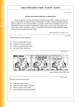 Bloco 4 – Língua Protuguesa


                                                      LÍNGUA PORTUGUESA 8ª SÉRIE / 9º ANO EF – BLOCO 4


                                                                                                                                 TB_008453


                                                              O drama das paixões platônicas na adolescência

                                           Bruno foi aprovado por três dos sentidos de Camila: visão, olfato e audição. Por isso, ela
                                    precisa conquistá-lo de qualquer maneira. Matriculada na 8ª série, a garota está determinada a
                                    ganhar o gato do 3º ano do Ensino Médio e, para isso, conta com os conselhos de Tati, uma
                                    especialista na arte da azaração. A tarefa não é simples, pois o moço só tem olhos para Lúcia –
                              5     justo a maior “crânio” da escola. E agora, o que fazer? Camila entra em dieta espartana e segue
                                    as leis da conquista elaboradas pela amiga.

                                                                                                     REVISTA ESCOLA, março 2004, p. 63
                                  _____________________________________________________________________________________
                                  10                                                                          IT_038711
                                  Pode-se deduzir do texto que Bruno


                                  (A)   chama a atenção das meninas.
                                  (B)   é mestre na arte de conquistar.
                                  (C)   pode ser conquistado facilmente.
                                  (D)   tem muitos dotes intelectuais.
                                  _____________________________________________________________________________________
                                                                                                         TB_007617




                                                                                                     Angeli. Folha de S.Paulo, 25/04/1993.


                                  ________________________________________________________________________________
                                  11                                                                    IT_035544
                                  Na tirinha, há traço de humor em


                                  (A)   “Que olhar é esse, Dalila?”
                                  (B)   “Olhar de tristeza, mágoa, desilusão...”
                                  (C)   “Olhar de apatia, tédio, solidão...”
                                  (D)   “Sorte! Pensei que fosse conjuntivite!”




                                                                                                                                             23
 