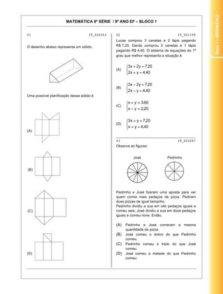 Bloco 1 – MateMática
                       MATEMÁTICA 8ª SÉRIE / 9º ANO EF – BLOCO 1


01                                   IT_024353   02                                  IT_021190
                                                 Lucas comprou 3 canetas e 2 lápis pagando
O desenho abaixo representa um sólido.           R$ 7,20. Danilo comprou 2 canetas e 1 lápis
                                                 pagando R$ 4,40. O sistema de equações do 1º
                                                 grau que melhor representa a situação é


                                                 (A)




                                                 (B)

Uma possível planificação desse sólido é

                                                 (C)




                                                 (D)
(A)
                                                 ________________________________________
                                                 03                             IT_023287
                                                 Observe as figuras:


                                                           José                Pedrinho


(B)




                                                 Pedrinho e José fizeram uma aposta para ver
                                                 quem comia mais pedaços de pizza. Pediram
                                                 duas pizzas de igual tamanho.
                                                 Pedrinho dividiu a sua em oito pedaços iguais e
(C)                                              comeu seis; José dividiu a sua em doze pedaços
                                                 iguais e comeu nove. Então,

                                                 (A)   Pedrinho e José comeram a mesma
                                                       quantidade de pizza.
                                                 (B)   José comeu o dobro do que Pedrinho
                                                       comeu.
                                                 (C)   Pedrinho comeu o triplo do que José
                                                       comeu.
(D)                                              (D)   José comeu a metade do que Pedrinho
                                                       comeu.


                                                                                              3
 