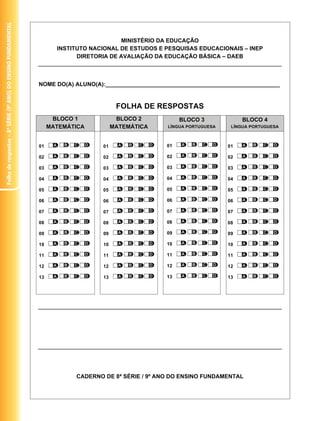 Folha de respostas – 8ª série (9º ano) do ensino FundaMentaL




                                                                                          MINISTÉRIO DA EDUCAÇÃO
                                                                      INSTITUTO NACIONAL DE ESTUDOS E PESQUISAS EDUCACIONAIS – INEP
                                                                            DIRETORIA DE AVALIAÇÃO DA EDUCAÇÃO BÁSICA – DAEB



                                                               NOME DO(A) ALUNO(A):_______________________________________________________


                                                                                         FOLHA DE RESPOSTAS
                                                                     BLOCO 1             BLOCO 2           BLOCO 3              BLOCO 4
                                                                    MATEMÁTICA          MATEMÁTICA     LÍNGUA PORTUGUESA    LÍNGUA PORTUGUESA



                                                               01                  01                 01                   01

                                                               02                  02                 02                   02

                                                               03                  03                 03                   03

                                                               04                  04                 04                   04

                                                               05                  05                 05                   05

                                                               06                  06                 06                   06

                                                               07                  07                 07                   07

                                                               08                  08                 08                   08

                                                               09                  09                 09                   09

                                                               10                  10                 10                   10

                                                               11                  11                 11                   11

                                                               12                  12                 12                   12

                                                               13                  13                 13                   13




                                                                           CADERNO DE 8ª SÉRIE / 9º ANO DO ENSINO FUNDAMENTAL
 