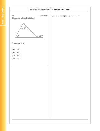 Bloco 1 – MateMática


                                            MATEMÁTICA 8ª SÉRIE / 9º ANO EF – BLOCO 1


                       13                             IT_024366   Use este espaço para rascunho.
                       Observe o triângulo abaixo.




                       O valor de x é


                       (A)   110°.
                       (B)    80°.
                       (C)    60°.
                       (D)    50°.


                       ________________________________________




                                                                                                   6
 