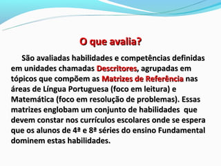 O que avalia?
   São avaliadas habilidades e competências definidas
em unidades chamadas Descritores, agrupadas em
tópicos que compõem as Matrizes de Referência nas
áreas de Língua Portuguesa (foco em leitura) e
Matemática (foco em resolução de problemas). Essas
matrizes englobam um conjunto de habilidades que
devem constar nos currículos escolares onde se espera
que os alunos de 4ª e 8ª séries do ensino Fundamental
dominem estas habilidades.
 