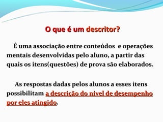 O que é um descritor?

  É uma associação entre conteúdos e operações
mentais desenvolvidas pelo aluno, a partir das
quais os itens(questões) de prova são elaborados.


  As respostas dadas pelos alunos a esses itens
possibilitam a descrição do nível de desempenho
por eles atingido.
 