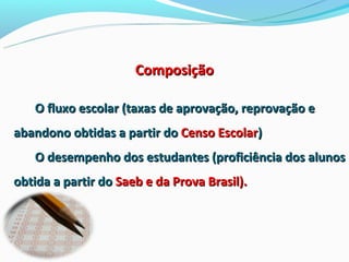 Composição

   O fluxo escolar (taxas de aprovação, reprovação e
abandono obtidas a partir do Censo Escolar)
   O desempenho dos estudantes (proficiência dos alunos
obtida a partir do Saeb e da Prova Brasil).
 