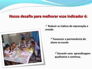 Nosso desafio para melhorar esse indicador é:

                     Reduzir os índices de reprovação e
                    evasão


                        Favorecer a permanência do
                        aluno na escola


                             Garantir uma aprendizagem
                             qualitativa e contínua.
 