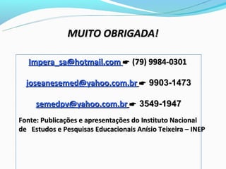 MUITO OBRIGADA!

   Impera_sa@hotmail.com  (79) 9984-0301

  joseanesemed@yahoo.com.br  9903-1473

     semedpv@yahoo.com.br  3549-1947
Fonte: Publicações e apresentações do Instituto Nacional
de Estudos e Pesquisas Educacionais Anísio Teixeira – INEP
 