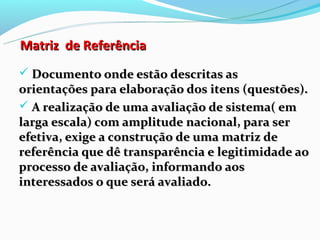 Matriz de Referência
 Documento onde estão descritas as
orientações para elaboração dos itens (questões).
 A realização de uma avaliação de sistema( em
larga escala) com amplitude nacional, para ser
efetiva, exige a construção de uma matriz de
referência que dê transparência e legitimidade ao
processo de avaliação, informando aos
interessados o que será avaliado.
 