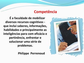 Competência
     É a faculdade de mobilizar
  diversos recursos cognitivos -
que inclui saberes, informações,
habilidades e principalmente as
inteligências para com eficácia e
     pertinência, enfrentar e
     solucionar uma série de
           problemas.

           Philippe Perrenoud
 