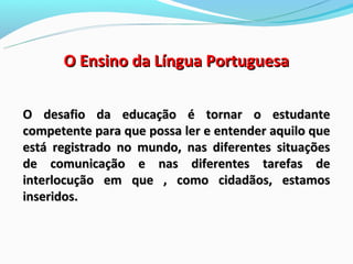 O Ensino da Língua Portuguesa

O desafio da educação é tornar o estudante
competente para que possa ler e entender aquilo que
está registrado no mundo, nas diferentes situações
de comunicação e nas diferentes tarefas de
interlocução em que , como cidadãos, estamos
inseridos.
 