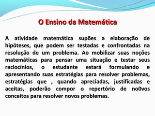 O Ensino da Matemática

A atividade matemática supões a elaboração de
hipóteses, que podem ser testadas e confrontadas na
resolução de um problema. Ao mobilizar suas noções
matemáticas para pensar uma situação e testar seus
raciocínios, o estudante estará formulando e
apresentando suas estratégias para resolver problemas,
estratégias que , quando apreciadas, justificadas e
aceitas, poderão compor o repertório de no0vos
conceitos para resolver novos problemas.
 