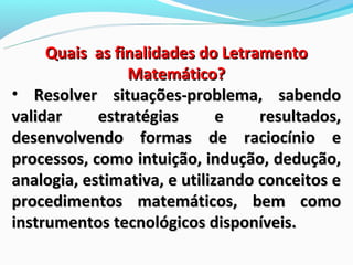 Quais as finalidades do Letramento
                Matemático?
• Resolver situações-problema, sabendo
validar     estratégias       e    resultados,
desenvolvendo formas de raciocínio e
processos, como intuição, indução, dedução,
analogia, estimativa, e utilizando conceitos e
procedimentos matemáticos, bem como
instrumentos tecnológicos disponíveis.
 