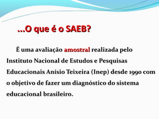 ...O que é o SAEB?

   É uma avaliação amostral realizada pelo
Instituto Nacional de Estudos e Pesquisas
Educacionais Anísio Teixeira (Inep) desde 1990 com
o objetivo de fazer um diagnóstico do sistema
educacional brasileiro.
 