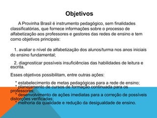 Objetivos
A Provinha Brasil é instrumento pedagógico, sem finalidades
classificatórias, que fornece informações sobre o processo de
alfabetização aos professores e gestores das redes de ensino e tem
como objetivos principais:
1. avaliar o nível de alfabetização dos alunos/turma nos anos iniciais
do ensino fundamental;
2. diagnosticar possíveis insuficiências das habilidades de leitura e
escrita.
Esses objetivos possibilitam, entre outras ações:
* estabelecimento de metas pedagógicas para a rede de ensino;
* planejamento de cursos de formação continuada para os
professores;
* desenvolvimento de ações imediatas para a correção de possíveis
distorções verificadas;
* melhoria da qualidade e redução da desigualdade de ensino.
 