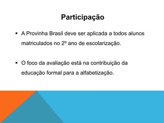 Participação
 A Provinha Brasil deve ser aplicada a todos alunos
matriculados no 2º ano de escolarização.
 O foco da avaliação está na contribuição da
educação formal para a alfabetização.
 