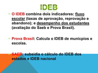  O IDEB combina dois indicadores: fluxo
escolar (taxas de aprovação, reprovação e
abandono); e desempenho dos estudantes
(avaliação do Saeb e Prova Brasil).
 Prova Brasil: Calcula o IDEB de munícpios e
escolas.
 SAEB: subsidia o cálculo do IDEB dos
estados e IDEB nacional
 