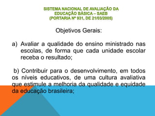 Objetivos Gerais:
a) Avaliar a qualidade do ensino ministrado nas
escolas, de forma que cada unidade escolar
receba o resultado;
b) Contribuir para o desenvolvimento, em todos
os níveis educativos, de uma cultura avaliativa
que estimule a melhoria da qualidade e equidade
da educação brasileira;
 