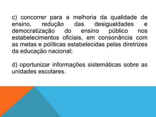c) concorrer para a melhoria da qualidade de
ensino, redução das desigualdades e
democratização do ensino público nos
estabelecimentos oficiais, em consonância com
as metas e políticas estabelecidas pelas diretrizes
da educação nacional;
d) oportunizar informações sistemáticas sobre as
unidades escolares.
 