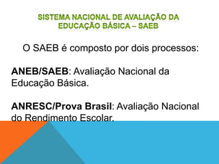 O SAEB é composto por dois processos:
ANEB/SAEB: Avaliação Nacional da
Educação Básica.
ANRESC/Prova Brasil: Avaliação Nacional
do Rendimento Escolar.
 