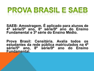 SAEB: Amostragem. É aplicado para alunos de
4ª série/5º ano, 8ª série/9º ano do Ensino
Fundamental e 3ª série do Ensino Médio.
Prova Brasil: Censitária. Avalia todos os
estudantes da rede pública matriculados na 4ª
série/5º ano, 8ª série/9º ano do Ensino
Fundamental.
 