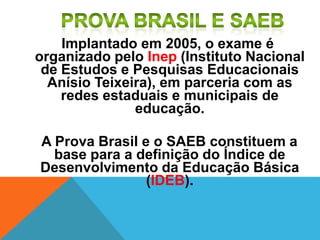 Implantado em 2005, o exame é
organizado pelo Inep (Instituto Nacional
de Estudos e Pesquisas Educacionais
Anísio Teixeira), em parceria com as
redes estaduais e municipais de
educação.
A Prova Brasil e o SAEB constituem a
base para a definição do Índice de
Desenvolvimento da Educação Básica
(IDEB).
 