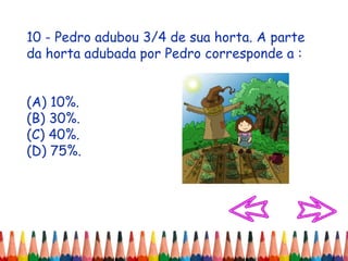 10 - Pedro adubou 3/4 de sua horta. A parte
da horta adubada por Pedro corresponde a :
(A) 10%.
(B) 30%.
(C) 40%.
(D) 75%.
 