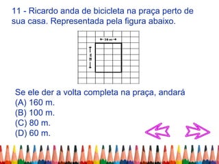 11 - Ricardo anda de bicicleta na praça perto de
sua casa. Representada pela figura abaixo.
Se ele der a volta completa na praça, andará
(A) 160 m.
(B) 100 m.
(C) 80 m.
(D) 60 m.
 