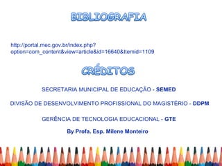 SECRETARIA MUNICIPAL DE EDUCAÇÃO - SEMED
DIVISÃO DE DESENVOLVIMENTO PROFISSIONAL DO MAGISTÉRIO - DDPM
GERÊNCIA DE TECNOLOGIA EDUCACIONAL - GTE
By Profa. Esp. Milene Monteiro
http://portal.mec.gov.br/index.php?
option=com_content&view=article&id=16640&Itemid=1109
 
