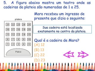 5. A figura abaixo mostra um teatro onde as
cadeiras da plateia são numeradas de 1 a 25.
Mara recebeu um ingresso de
presente que dizia o seguinte:
Qual é a cadeira de Mara?
(A) 12
(B) 13
(C) 22
(D) 23
Sua cadeira está localizada
exatamente no centro da plateia.
 