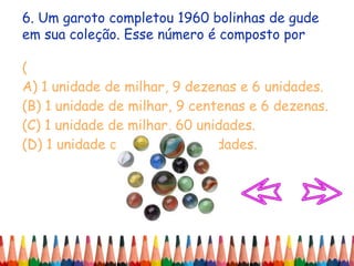 6. Um garoto completou 1960 bolinhas de gude
em sua coleção. Esse número é composto por
(
A) 1 unidade de milhar, 9 dezenas e 6 unidades.
(B) 1 unidade de milhar, 9 centenas e 6 dezenas.
(C) 1 unidade de milhar, 60 unidades.
(D) 1 unidade de milhar, 90 unidades.
 