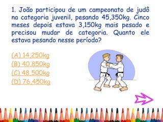 1. João participou de um campeonato de judô
na categoria juvenil, pesando 45,350kg. Cinco
meses depois estava 3,150kg mais pesado e
precisou mudar de categoria. Quanto ele
estava pesando nesse período?
(A) 14,250kg
(B) 40,850kg
(C) 48,500kg
(D) 76,450kg
 