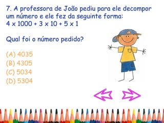 7. A professora de João pediu para ele decompor
um número e ele fez da seguinte forma:
4 x 1000 + 3 x 10 + 5 x 1
Qual foi o número pedido?
(A) 4035
(B) 4305
(C) 5034
(D) 5304
 