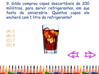 9. Gilda comprou copos descartáveis de 200
mililitros, para servir refrigerantes, em sua
festa de aniversário. Quantos copos ela
encherá com 1 litro de refrigerante?
(A) 3
(B) 5
(C) 7
(D) 9
 