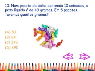 10. Num pacote de balas contendo 10 unidades, o
peso líquido é de 49 gramas. Em 5 pacotes
teremos quantos gramas?
(A) 59
(B) 64
(C) 245
(D) 295
 