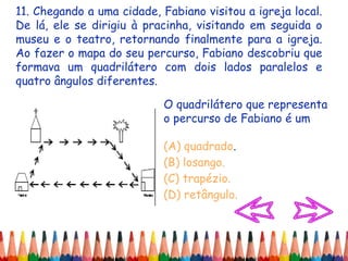 11. Chegando a uma cidade, Fabiano visitou a igreja local.
De lá, ele se dirigiu à pracinha, visitando em seguida o
museu e o teatro, retornando finalmente para a igreja.
Ao fazer o mapa do seu percurso, Fabiano descobriu que
formava um quadrilátero com dois lados paralelos e
quatro ângulos diferentes.
O quadrilátero que representa
o percurso de Fabiano é um
(A) quadrado.
(B) losango.
(C) trapézio.
(D) retângulo.
 