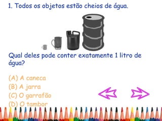 1. Todos os objetos estão cheios de água.
Qual deles pode conter exatamente 1 litro de
água?
(A) A caneca
(B) A jarra
(C) O garrafão
(D) O tambor
 
