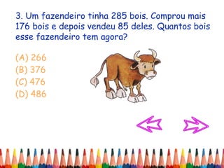 3. Um fazendeiro tinha 285 bois. Comprou mais
176 bois e depois vendeu 85 deles. Quantos bois
esse fazendeiro tem agora?
(A) 266
(B) 376
(C) 476
(D) 486
 